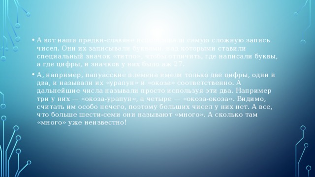 А вот наши предки-славяне использовали самую сложную запись чисел. Они их записывали буквами, над которыми ставили специальный значок «титло», чтобы отличить, где написали буквы, а где цифры, и значков у них было аж 27. А, например, папуасские племена имели только две цифры, один и два, и называли их «урапун» и «окоза» соответственно. А дальнейшие числа называли просто используя эти два. Например три у них — «окоза-урапун», а четыре — «окоза-окоза». Видимо, считать им особо нечего, поэтому больших чисел у них нет. А все, что больше шести-семи они называют «много». А сколько там «много» уже неизвестно! 