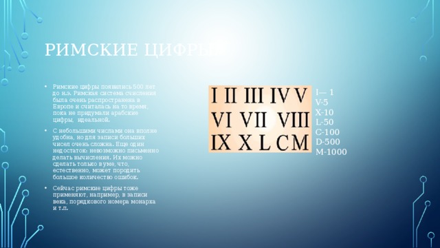 Римские цифры. Римские цифры появились 500 лет до н.э. Римская система счисления была очень распространена в Европе и считалась на то время, пока не придумали арабские цифры,  идеальной. С небольшими числами она вполне удобна, но для записи больших чисел очень сложна. Еще один недостаток: невозможно письменно делать вычисления. Их можно сделать только в уме, что, естественно, может породить большое количество ошибок. Сейчас римские цифры тоже применяют, например, в записи века, порядкового номера монарха и т.п. I— 1 V-5 X-10 L-50 C-100 D-500 M-1000 