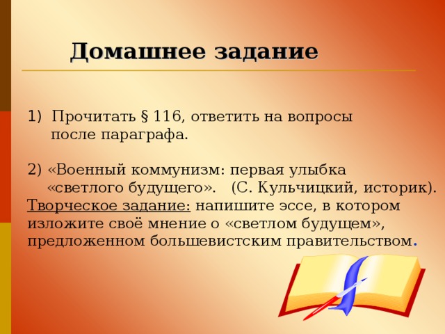 Домашнее задание 1) Прочитать § 116, ответить на вопросы  после параграфа. 2) «Военный коммунизм: первая улыбка  «светлого будущего». (С. Кульчицкий, историк). Творческое задание: напишите эссе, в котором изложите своё мнение о «светлом будущем», предложенном большевистским правительством .