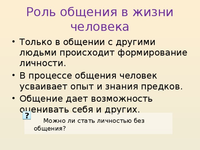 Роль общения в жизни человека Только в общении с другими людьми происходит формирование личности. В процессе общения человек усваивает опыт и знания предков. Общение дает возможность оценивать себя и других. ?  Можно ли стать личностью без общения? 