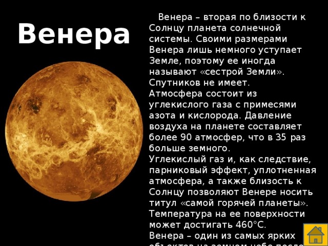  Венера – вторая по близости к Солнцу планета солнечной системы. Своими размерами Венера лишь немного уступает Земле, поэтому ее иногда называют «сестрой Земли». Спутников не имеет. Атмосфера состоит из углекислого газа с примесями азота и кислорода. Давление воздуха на планете составляет более 90 атмосфер, что в 35 раз больше земного. Углекислый газ и, как следствие, парниковый эффект, уплотненная атмосфера, а также близость к Солнцу позволяют Венере носить титул «самой горячей планеты». Температура на ее поверхности может достигать 460°С. Венера – один из самых ярких объектов на земном небе после Солнца и Луны. Венера  