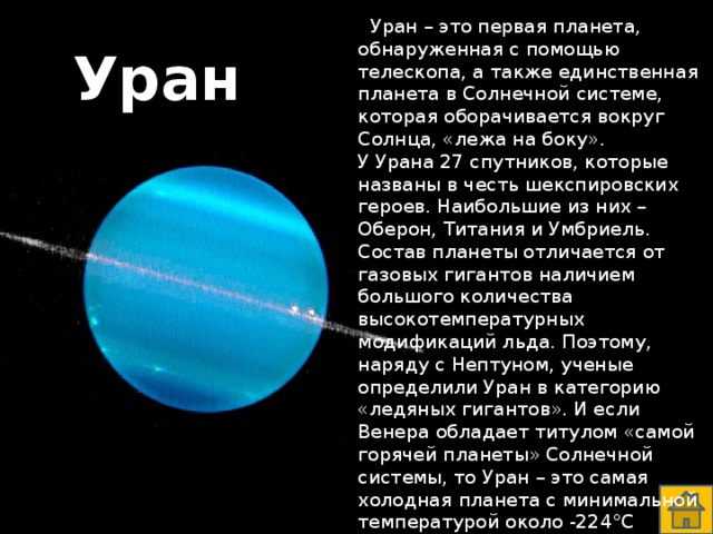  Уран – это первая планета, обнаруженная с помощью телескопа, а также единственная планета в Солнечной системе, которая оборачивается вокруг Солнца, «лежа на боку».  У Урана 27 спутников, которые названы в честь шекспировских героев. Наибольшие из них – Оберон, Титания и Умбриель. Состав планеты отличается от газовых гигантов наличием большого количества высокотемпературных модификаций льда. Поэтому, наряду с Нептуном, ученые определили Уран в категорию «ледяных гигантов». И если Венера обладает титулом «самой горячей планеты» Солнечной системы, то Уран – это самая холодная планета с минимальной температурой около -224°С Уран  
