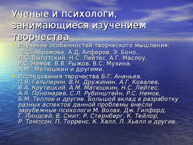 Ученые и психологи, занимающиеся изучением творчества Изучение особенностей творческого мышления:  Г.С. Абрамова, А.Д. Алферов, Э. Боно, Л.С. Выготский, Н.С. Лейтес, А.Г. Маслоу, Р.С. Немов, В.В. Рыжов, В.С. Мухина, А.М.  Матюшкин и другими. Исследования творчества Б.Г. Ананьев, П.Я. Гальперин, В.Н. Дружинин, А.Г. Ковалев, В.А. Крутецкий, А.М. Матюшкин, Н.С. Лейтес, А.Я. Пономарев, С.Л. Рубинштейн, Р.С. Немов, Б.М. Теплов и другие. Большой вклад в разработку разных аспектов данной проблемы внесли зарубежные психологи М. Волах, Дж. Гилфорд, Г. Линдсей, В. Смит, Р. Стернберг, К. Тейлор, Р. Томпсон, П. Торренс, К. Халл, Л. Хьелл и другие. 