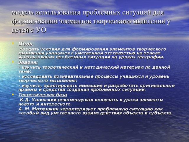 модель использования проблемных ситуаций для формирования элементов творческого мышления у детей с УО Цель   создать условия для формирования элементов творческого мышления учащихся с умственной отсталостью на основе использования проблемных ситуаций на уроках географии. Задачи:  - изучить теоретический и методический материал по данной теме;  - исследовать познавательные процессы учащихся и уровень творческого мышления;  - изучить, адаптировать имеющие и разработать оригинальные приемы и средства создания проблемных ситуаций. Теоретическая база  К.Д. Ушинский рекомендовал включать в уроки элементы нового и интересного.  А. М. Матюшкин характеризует проблемную ситуацию как «особый вид умственного взаимодействия объекта и субъекта.  