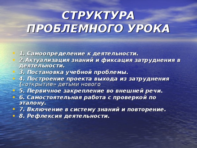 СТРУКТУРА ПРОБЛЕМНОГО УРОКА  1. Самоопределение к деятельности. 2.Актуализация знаний и фиксация затруднения в деятельности. 3. Постановка учебной проблемы. 4. Построение проекта выхода из затруднения ( «открытие» детьми нового 5. Первичное закрепление во внешней речи. 6. Самостоятельная работа с проверкой по эталону. 7. Включение в систему знаний и повторение. 8. Рефлексия деятельности. 