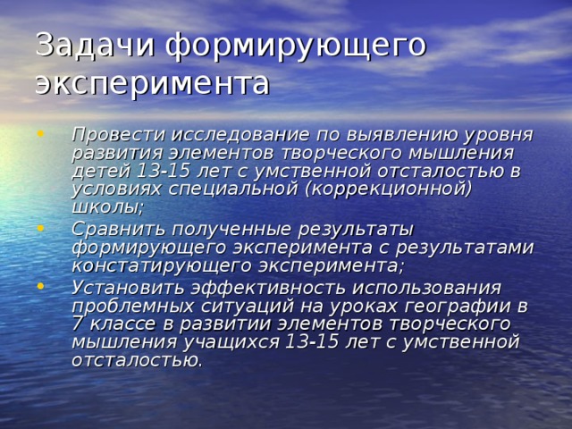 Задачи формирующего эксперимента Провести исследование по выявлению уровня развития элементов творческого мышления детей 13-15 лет с умственной отсталостью в условиях специальной (коррекционной) школы; Сравнить полученные результаты формирующего эксперимента с результатами констатирующего эксперимента; Установить эффективность использования проблемных ситуаций на уроках географии в 7 классе в развитии элементов творческого мышления учащихся 13-15 лет с умственной отсталостью. 