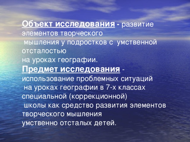 Объект исследования - развитие элементов творческого  мышления у подростков с умственной отсталостью на уроках географии. Предмет исследования - использование проблемных ситуаций  на уроках географии в 7-х классах специальной (коррекционной)  школы как средство развития элементов творческого мышления умственно отсталых детей. 