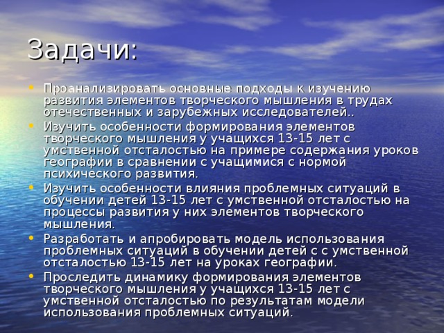 Задачи: Проанализировать основные подходы к изучению развития элементов творческого мышления в трудах отечественных и зарубежных исследователей.. Изучить особенности формирования элементов творческого мышления у учащихся 13-15 лет с умственной отсталостью на примере содержания уроков географии в сравнении с учащимися с нормой психического развития. Изучить особенности влияния проблемных ситуаций в обучении детей 13-15 лет с умственной отсталостью на процессы развития у них элементов творческого мышления. Разработать и апробировать модель использования проблемных ситуаций в обучении детей с с умственной отсталостью 13-15 лет на уроках географии. Проследить динамику формирования элементов творческого мышления у учащихся 13-15 лет с умственной отсталостью по результатам модели использования проблемных ситуаций. 