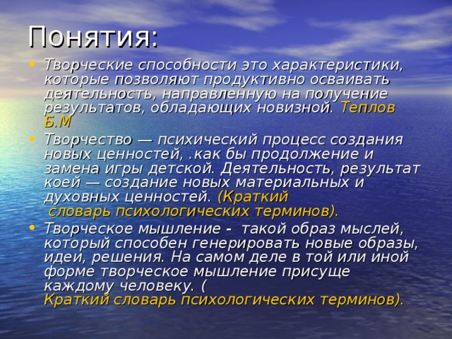 Понятия: Творческие способности это характеристики, которые позволяют продуктивно осваивать деятельность, направлен­ную на получение результатов, обладающих новизной. Теплов Б.М Творчество  — психический процесс создания новых ценностей, .как бы продолжение и замена игры детской. Деятельность, результат коей — создание новых материальных и духовных ценностей. ( Краткий словарь психологических терминов). Творческое мышление - такой образ мыслей, который способен генерировать новые образы, идеи, решения. На самом деле в той или иной форме творческое мышление присуще каждому человеку. ( Краткий словарь психологических терминов).  