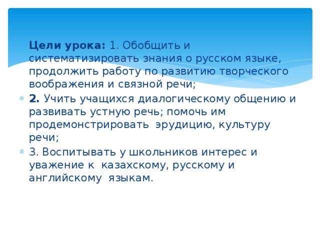  Цели урока: 1. Обобщить и систематизировать знания о русском языке, продолжить работу по развитию творческого воображения и связной речи; 2. Учить учащихся диалогическому общению и развивать устную речь; помочь им продемонстрировать эрудицию, культуру речи; 3. Воспитывать у школьников интерес и уважение к казахскому, русскому и английскому языкам. 