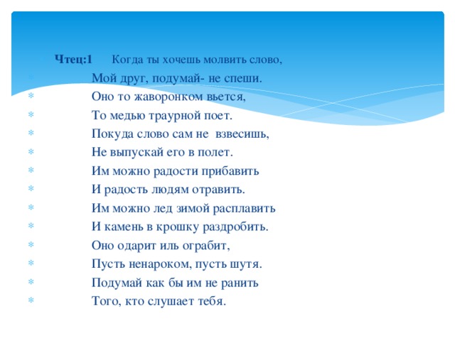  Чтец:1 Когда ты хочешь молвить слово,  Чтец:1 Когда ты хочешь молвить слово,  Мой друг, подумай- не спеши.  Оно то жаворонком вьется,  То медью траурной поет.  Покуда слово сам не взвесишь,  Не выпускай его в полет.  Им можно радости прибавить  И радость людям отравить.  Им можно лед зимой расплавить  И камень в крошку раздробить.  Оно одарит иль ограбит,  Пусть ненароком, пусть шутя.  Подумай как бы им не ранить  Того, кто слушает тебя. 