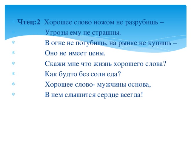 Чтец:2 Хорошее слово ножом не разрубишь –  Угрозы ему не страшны.  В огне не погубишь, на рынке не купишь –  Оно не имеет цены.  Скажи мне что жизнь хорошего слова?  Как будто без соли еда?  Хорошее слово- мужчины основа,  В нем слышится сердце всегда! 