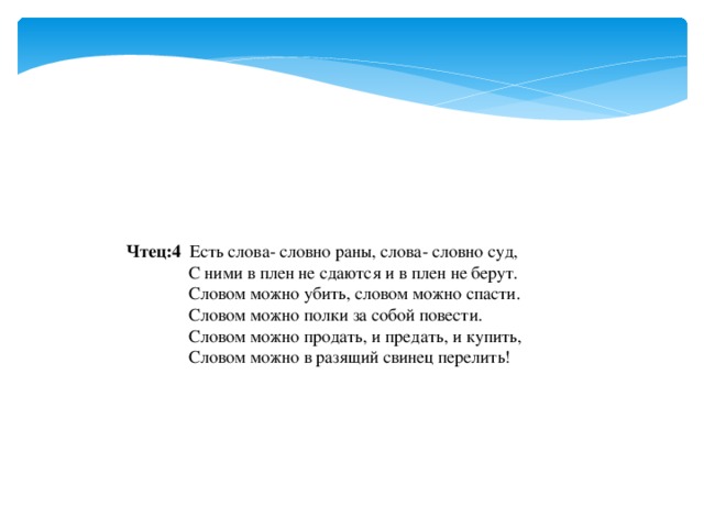 Чтец:4 Есть слова- словно раны, слова- словно суд,  С ними в плен не сдаются и в плен не берут.  Словом можно убить, словом можно спасти.  Словом можно полки за собой повести.  Словом можно продать, и предать, и купить,  Словом можно в разящий свинец перелить! 