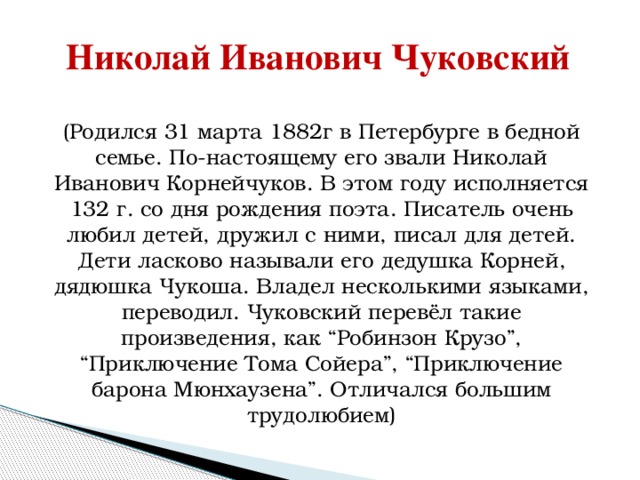 Николай Иванович Чуковский ( Родился 31 марта 1882г в Петербурге в бедной семье. По-настоящему его звали Николай Иванович Корнейчуков. В этом году исполняется 132 г. со дня рождения поэта. Писатель очень любил детей, дружил с ними, писал для детей. Дети ласково называли его дедушка Корней, дядюшка Чукоша. Владел несколькими языками, переводил. Чуковский перевёл такие произведения, как “Робинзон Крузо”, “Приключение Тома Сойера”, “Приключение барона Мюнхаузена”. Отличался большим трудолюбием) 