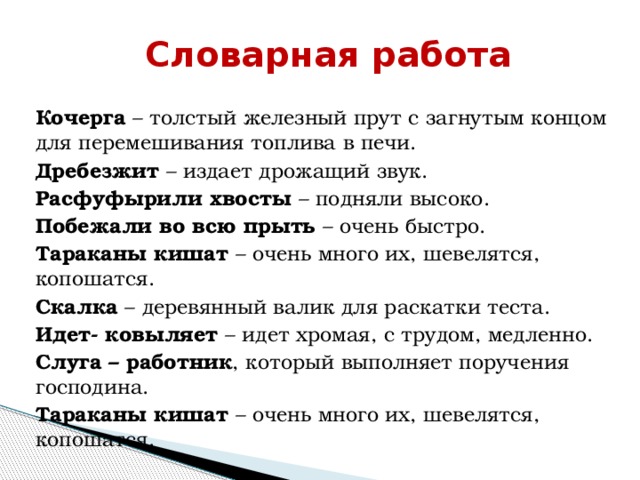 Словарная работа  Кочерга – толстый железный прут с загнутым концом для перемешивания топлива в печи. Дребезжит – издает дрожащий звук. Расфуфырили хвосты – подняли высоко. Побежали во всю прыть – очень быстро. Тараканы кишат – очень много их, шевелятся, копошатся. Скалка – деревянный валик для раскатки теста. Идет- ковыляет – идет хромая, с трудом, медленно.  Слуга – работник , который выполняет поручения господина. Тараканы кишат – очень много их, шевелятся, копошатся. 