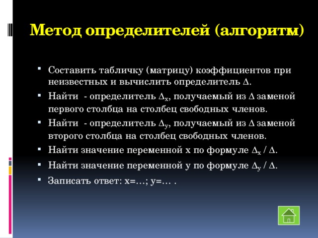 Метод определителей (алгоритм) Составить табличку (матрицу) коэффициентов при неизвестных и вычислить определитель  . Найти - определитель  x , получаемый из  заменой первого столбца на столбец свободных членов. Найти - определитель  y , получаемый из  заменой второго столбца на столбец свободных членов. Найти значение переменной х по формуле  x /  . Найти значение переменной у по формуле  y /  . Записать ответ: х=…; у=… . 