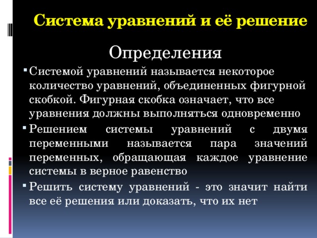 Система уравнений и её решение Определения Системой уравнений называется некоторое количество уравнений, объединенных фигурной скобкой. Фигурная скобка означает, что все уравнения должны выполняться одновременно Решением системы уравнений с двумя переменными называется пара значений переменных, обращающая каждое уравнение системы в верное равенство Решить систему уравнений - это значит найти все её решения или доказать, что их нет 