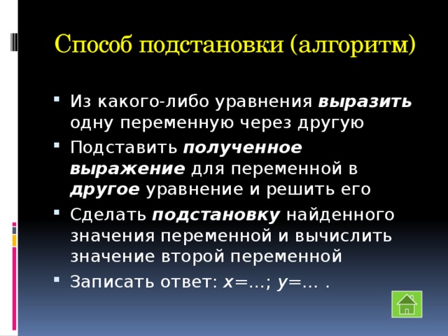 Способ подстановки (алгоритм) Из какого-либо уравнения выразить одну переменную через другую Подставить полученное выражение для переменной в другое уравнение и решить его Сделать подстановку найденного значения переменной и вычислить значение второй переменной Записать ответ: х =…; у =… . 