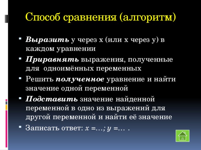 Способ сравнения (алгоритм) Выразить у через х (или х через у) в каждом уравнении Приравнять выражения, полученные для одноимённых переменных Решить полученное уравнение и найти значение одной переменной Подставить значение найденной переменной в одно из выражений для другой переменной и найти её значение Записать ответ: х =…; у =… . 