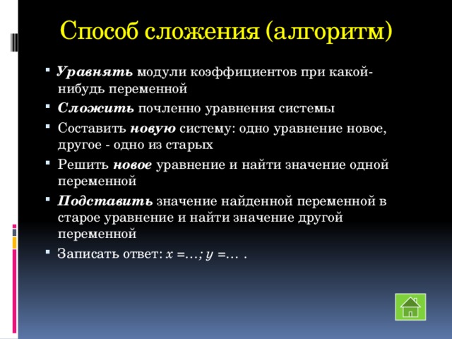 Способ сложения (алгоритм) Уравнять модули коэффициентов при какой-нибудь переменной Сложить почленно уравнения системы Составить новую систему: одно уравнение новое, другое - одно из старых Решить новое уравнение и найти значение одной переменной Подставить значение найденной переменной в старое уравнение и найти значение другой переменной Записать ответ: х =…; у =… . 