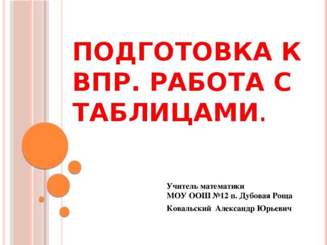 Подготовка к ВПР. Работа с таблицами . Учитель математики  МОУ ООШ №12 п. Дубовая Роща Ковальский Александр Юрьевич  