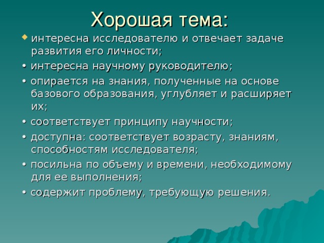 интересна исследователю и отвечает задаче развития его личности; • интересна научному руководителю; • опирается на знания, полученные на основе базового образования, углубляет и расширяет их;   • соответствует принципу научности;  • доступна: соответствует возрасту, знаниям, способностям исследователя;   • посильна по объему и времени, необходимому для ее выполнения;   • содержит проблему, требующую решения. 