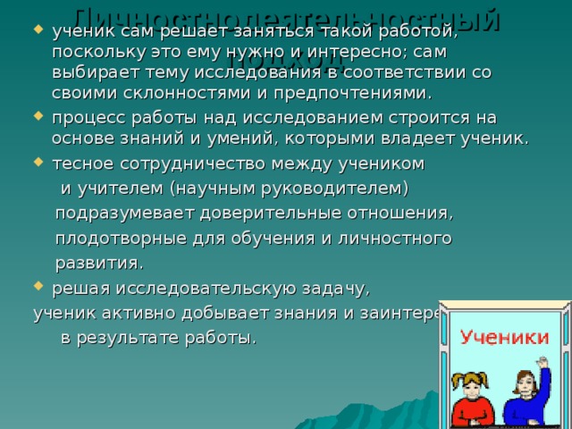 Личностнодеятельностный подход ученик сам решает заняться такой работой, поскольку это ему нужно и интересно; сам выбирает тему исследования в соответствии со своими склонностями и предпочтениями. процесс работы над исследованием строится на основе знаний и умений, которыми владеет ученик. тесное сотрудничество между учеником  и учителем (научным руководителем)  подразумевает доверительные отношения,  плодотворные для обучения и личностного  развития. решая исследовательскую задачу, ученик активно добывает знания и заинтересован  в результате работы. 