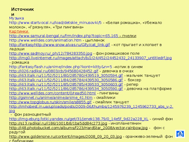 Источники Музыка http://www.startvocal.ru/load/detskie_minusovki/5 - «Белая ромашка», «Убежало молоко», «Грязнуля», «Три пингвина» Картинки http://www.samurai-bengal.ru/frm/index.php?topic=65.165 – пчелки http://www.welldes.com/animation.htm - цыпленок http://fantasy http://www.snow.alvas.ru/Gify/cat_link.gif - кот прыгает и хлопает в ладоши http://www.sadmoy.ru/_ph/12/784283350.jpg - фон ромашковое поле http://img0.liveinternet.ru/images/attach/b/2/24/452/24452432_24133907_untitledrf.jpg - ромашка http://fantasyflash.ru/anime/index.php?kont=kitty&n=5 –котик в синем http://i026.radikal.ru/0803/cb/945680428452.gif - девочка в очках http://i63.ltalk.ru/11/52/5211/80/285780/439519_3050594.gif - мальчик танцует http://i63.ltalk.ru/11/52/5211/84/285784/439530_3050586.gif - боксер http://i63.ltalk.ru/11/52/5211/85/285785/439533_3050603.gif - репер http://i63.ltalk.ru/11/52/5211/86/285786/439534_3050590.gif - девочка на платформе http://www.welldes.com/content/0/read50.html - пингвины http://gsmnet.ru/anime/anime/anime_41.htm - смайлики http://www.topglobus.ru/skin/smile/s8855.gif - смайлик танцует http://imhobest.in.ua/uploads/posts/2009-06/thumbs/1245976239_1245962733_abs_v-2.jpg - фон разноцветный http://img-eburg.fotki.yandex.ru/get/31/jenek138.79/0_14e5f_9d22a228_XL - синий фон http://s13.radikal.ru/i186/1001/b8/1ba5dd84c273.jpg - инопланетянин http://i48.photobucket.com/albums/f223/HardStar_2008/vector-rainbow.jpg - фон с радугой http://www.goldenone.ru/content/images/2008_09_20_03.jpg - оранжево-зеленый фон с бабочками