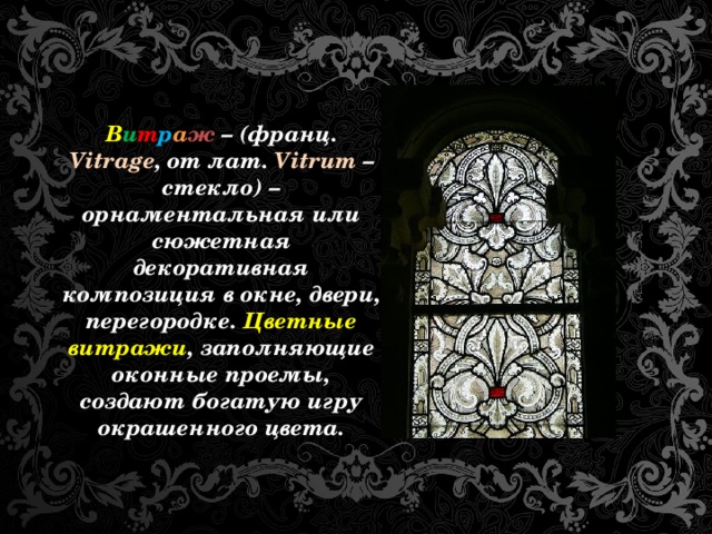 В и т р а ж – (франц. Vitrage , от лат. Vitrum – стекло) – орнаментальная или сюжетная декоративная композиция в окне, двери, перегородке. Цветные витражи , заполняющие оконные проемы, создают богатую игру окрашенного цвета.  