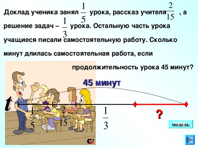 Доклад ученика занял урока, рассказ учителя , а  решение задач – урока. Остальную часть урока  учащиеся писали самостоятельную работу. Сколько  минут длилась самостоятельная работа, если   продолжительность урока 45 минут? 45 минут t Г.В. Дорофеев, Л.Г. Петерсон, 5 класс (часть 2). № 558 (2).  ? модель 11