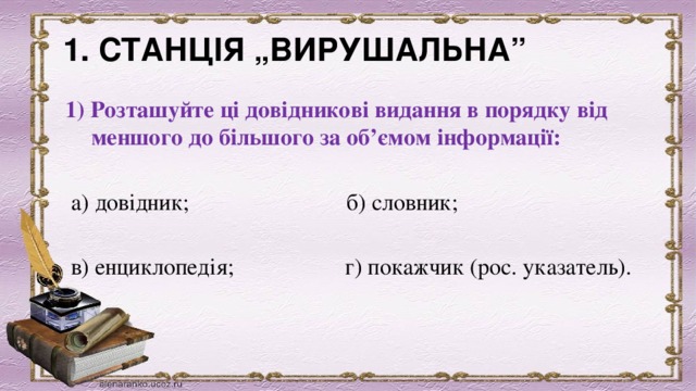 1. СТАНЦІЯ „ВИРУШАЛЬНА”              1) Розташуйте ці довідникові видання в порядку від меншого до більшого за об’ємом інформації: а) довідник;                           б) словник;     в) енциклопедія;                   г) покажчик (рос. указатель).     