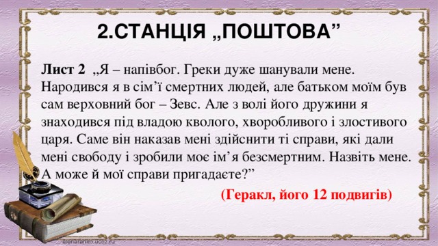 2.СТАНЦІЯ „ПОШТОВА” Лист 2   „Я – напівбог. Греки дуже шанували мене. Народився я в сім’ї смертних людей, але батьком моїм був сам верховний бог – Зевс. Але з волі його дружини я знаходився під владою кволого, хворобливого і злостивого царя. Саме він наказав мені здійснити ті справи, які дали мені свободу і зробили моє ім’я безсмертним. Назвіть мене. А може й мої справи пригадаєте?”       (Геракл, його 12 подвигів) 