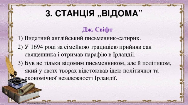 3. СТАНЦІЯ „ВІДОМА” Дж. Свіфт 1) Видатний англійський письменник-сатирик. 2) У 1694 році за сімейною традицією прийняв сан священника і отримав парафію в Ірландії. 3) Був не тільки відомим письменником, але й політиком, який у своїх творах відстоював ідею політичної та економічної незалежності Ірландії. 