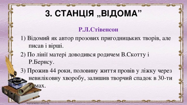 3. СТАНЦІЯ „ВІДОМА” Р.Л.Стівенсон 1) Відомий як автор прозових пригодницьких творів, але писав і вірші. 2) По лінії матері доводився родичем В.Скотту і Р.Бернсу. 3) Прожив 44 роки, половину життя провів у ліжку через невиліковну хворобу, залишив творчий спадок в 30-ти томах.   