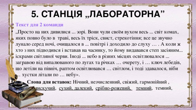 5. СТАНЦІЯ „ЛАБОРАТОРНА” Текст для 2 команди „ Просто на них дивилися ... зорі. Вони чули своїм вухом весь ... світ комах, яких повно було в траві, весь їх тріск, свист, стрекотіння; все це звучно лунало серед ночі, очищалося в ... повітрі і доходило до слуху … . А коли ж хто з них підводився і вставав на часинку, то йому видавався степ засіяним... іскрами світляної черви. Іноді ... небо в різних місцях освітлювалося ... загравою від випалюваного по лугах та річках … очерету, і … ключ лебедів, що летіли на північ, раптом освітлювався … світлом, і тоді здавалося, ніби … хустки літали по … небу».            Слова для вставок: Нічний, незчисленний, свіжий, гармонійний ,   нічний, блискучий , сухий, далекий,  срібно-рожевий,    темний , темний, червоний.       