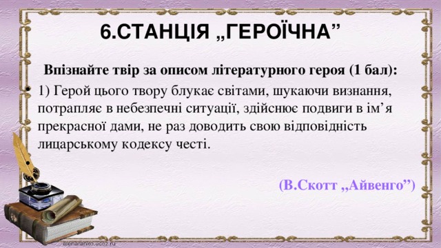 6.СТАНЦІЯ „ГЕРОЇЧНА” Впізнайте твір за описом літературного героя (1 бал): 1) Герой цього твору блукає світами, шукаючи визнання, потрапляє в небезпечні ситуації, здійснює подвиги в ім’я прекрасної дами, не раз доводить свою відповідність лицарському кодексу честі.                     (В.Скотт „Айвенго”) 