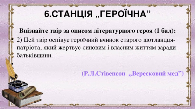 6.СТАНЦІЯ „ГЕРОЇЧНА” Впізнайте твір за описом літературного героя (1 бал): 2) Цей твір оспівує героїчний вчинок старого шотландця-патріота, який жертвує синовим і власним життям заради батьківщини.                     (Р.Л.Стівенсон  „Вересковий мед”)  