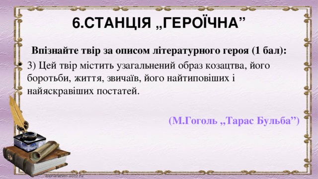 6.СТАНЦІЯ „ГЕРОЇЧНА” Впізнайте твір за описом літературного героя (1 бал): 3) Цей твір містить узагальнений образ козацтва, його боротьби, життя, звичаїв, його найтиповіших і найяскравіших постатей.                       (М.Гоголь „Тарас Бульба”) 