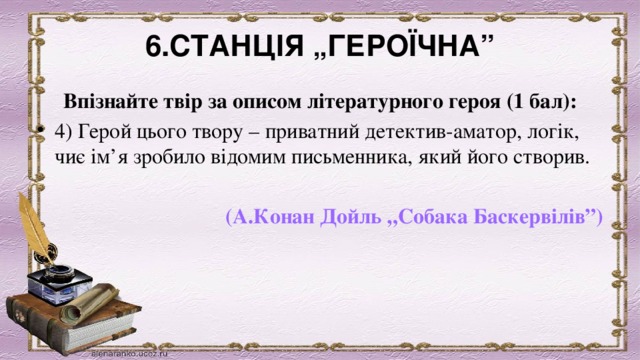 6.СТАНЦІЯ „ГЕРОЇЧНА” Впізнайте твір за описом літературного героя (1 бал): 4) Герой цього твору – приватний детектив-аматор, логік, чиє ім’я зробило відомим письменника, який його створив.                      (А.Конан Дойль „Собака Баскервілів”) 