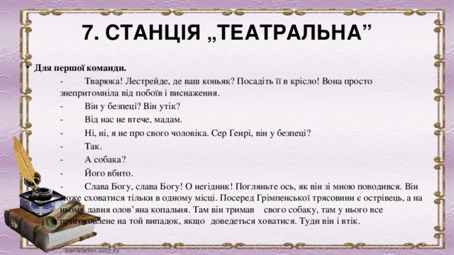 7. СТАНЦІЯ „ТЕАТРАЛЬНА” Для першої команди. -         Тварюка! Лестрейде, де ваш коньяк? Посадіть її в крісло! Вона просто знепритомніла від побоїв і виснаження. -         Він у безпеці? Він утік? -         Від нас не втече, мадам. -         Ні, ні, я не про свого чоловіка. Сер Генрі, він у безпеці? -         Так. -         А собака? -         Його вбито. -         Слава Богу, слава Богу! О негідник! Погляньте ось, як він зі мною поводився. Він може сховатися тільки в одному місці. Посеред Грімпенської трясовини є острівець, а на ньому давня олов’яна копальня. Там він тримав  свого собаку, там у нього все приготовлене на той випадок, якщо    доведеться ховатися. Туди він і втік. 