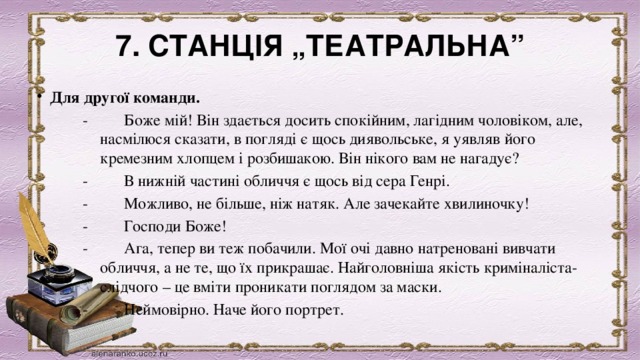 7. СТАНЦІЯ „ТЕАТРАЛЬНА” Для другої команди. -         Боже мій! Він здається досить спокійним, лагідним чоловіком, але, насмілюся сказати, в погляді є щось диявольське, я уявляв його кремезним хлопцем і розбишакою. Він нікого вам не нагадує? -         В нижній частині обличчя є щось від сера Генрі. -         Можливо, не більше, ніж натяк. Але зачекайте хвилиночку! -         Господи Боже! -         Ага, тепер ви теж побачили. Мої очі давно натреновані вивчати обличчя, а не те, що їх прикрашає. Найголовніша якість криміналіста-слідчого – це вміти проникати поглядом за маски. -         Неймовірно. Наче його портрет.  