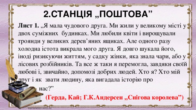 2.СТАНЦІЯ „ПОШТОВА” Лист 1.  „Я мала чудового друга. Ми жили у великому місті у двох суміжних  будинках. Ми любили квіти і вирощували троянди у великих дерев’яних ящиках. Але одного разу холодна істота викрала мого друга. Я довго шукала його, іноді ризикуючи життям, у садку жінки, яка знала чари, або у лісових розбійників. Та все ж таки я перемогла, завдяки своїй любові і, звичайно, допомозі добрих людей. Хто я? Хто мій друг і як  звати людину, яка вигадала історію про  нас?”           (Герда, Кай; Г.К.Андерсен „Снігова королева”) 