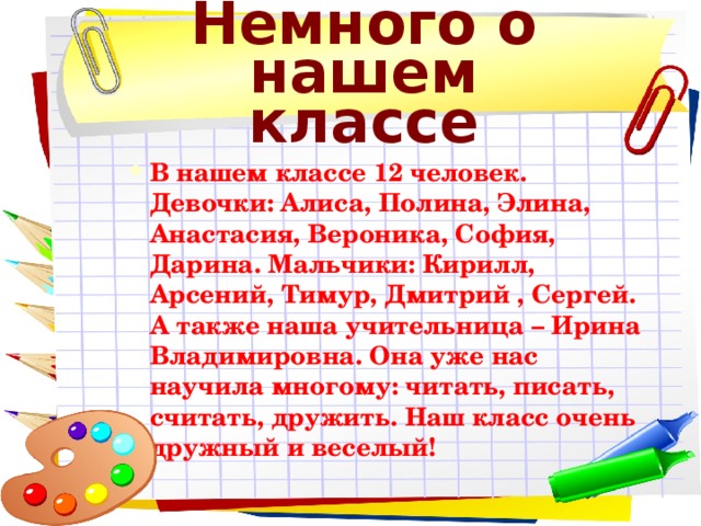 Немного о нашем классе В нашем классе 12 человек. Девочки: Алиса, Полина, Элина, Анастасия, Вероника, София, Дарина. Мальчики: Кирилл, Арсений, Тимур, Дмитрий , Сергей. А также наша учительница – Ирина Владимировна. Она уже нас научила многому: читать, писать, считать, дружить. Наш класс очень дружный и веселый! В нашем классе 12 человек. Девочки: Алиса, Полина, Элина, Анастасия, Вероника, София, Дарина. Мальчики: Кирилл, Арсений, Тимур, Дмитрий , Сергей. А также наша учительница – Ирина Владимировна. Она уже нас научила многому: читать, писать, считать, дружить. Наш класс очень дружный и веселый! 