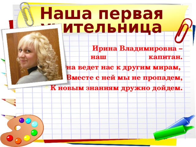 Наша первая учительница  Ирина Владимировна – наш капитан. Она ведет нас к другим мирам, Вместе с ней мы не пропадем, К новым знаниям дружно дойдем.  Ирина Владимировна – наш капитан. Она ведет нас к другим мирам, Вместе с ней мы не пропадем, К новым знаниям дружно дойдем. 