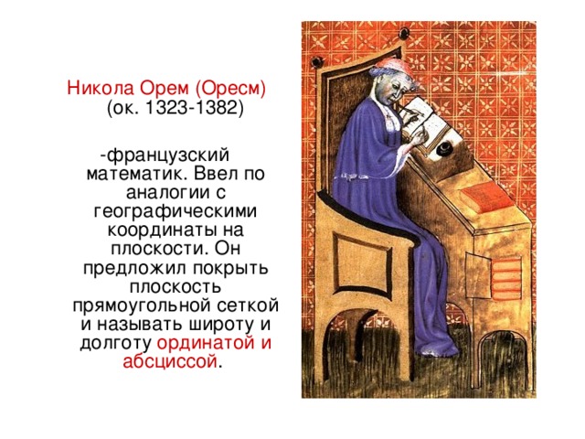 Никола Орем (Оресм) (ок. 1323-1382) -французский математик. Ввел по аналогии с географическими координаты на плоскости. Он предложил покрыть плоскость прямоугольной сеткой и называть широту и долготу ординатой и абсциссой .