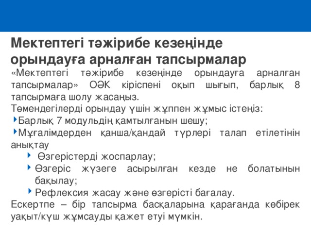 Мектептегі тәжірибе кезеңінде орындауға арналған тапсырмалар «Мектептегі тәжірибе кезеңінде орындауға арналған тапсырмалар» ОӘК кіріспені оқып шығып, барлық 8 тапсырмаға шолу жасаңыз. Төмендегілерді орындау үшін жұппен жұмыс істеңіз: Барлық 7 модульдің қамтылғанын шешу ; Мұғалімдерден қанша/қандай түрлері талап етілетінін анықтау  Өзгерістерді жоспарлау; Өзгеріс жүзеге асырылған кезде не болатынын бақылау; Рефлексия жасау және өзгерісті бағалау .  Өзгерістерді жоспарлау; Өзгеріс жүзеге асырылған кезде не болатынын бақылау; Рефлексия жасау және өзгерісті бағалау . Ескертпе – бір тапсырма басқаларына қарағанда көбірек уақыт/күш жұмсауды қажет етуі мүмкін. 