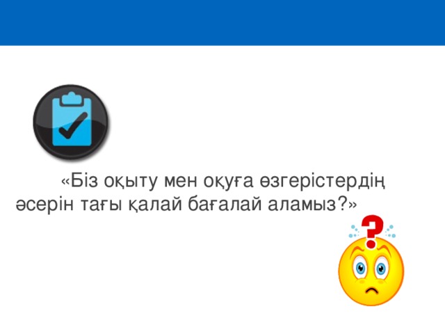  «Біз оқыту мен оқуға өзгерістердің әсерін тағы қалай бағалай аламыз ? » 