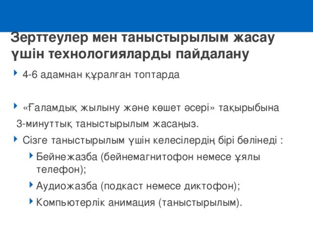 Зерттеулер мен таныстырылым жасау үшін технологияларды пайдалану 4-6 адамнан құралған топтарда «Ғаламдық жылыну және көшет әсері» тақырыбына  3-минуттық таныстырылым жасаңыз.  Сізге таныстырылым үшін келесілердің бірі бөлінеді : Бейнежазба ( бейне магнитофон немесе ұялы телефон);  Аудиожазба ( подкаст немесе диктофон);  К омпьютерлік анимация (таныстырылым). Бейнежазба ( бейне магнитофон немесе ұялы телефон);  Аудиожазба ( подкаст немесе диктофон);  К омпьютерлік анимация (таныстырылым). 