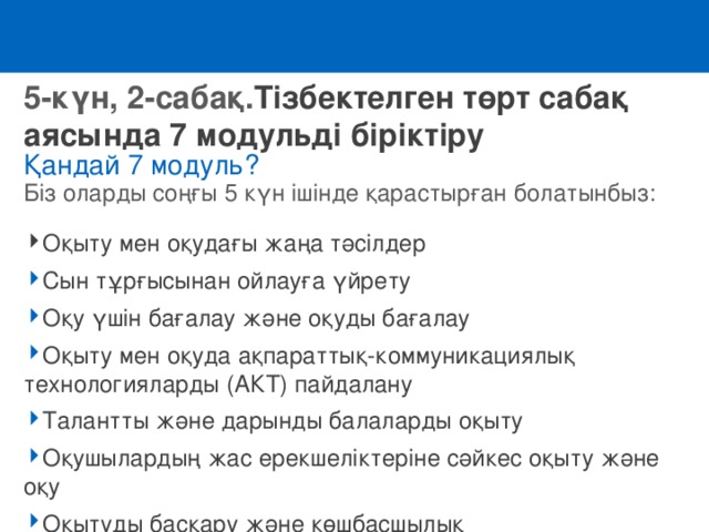 5-күн, 2-сабақ. Тізбектелген төрт сабақ аясында 7 модульді біріктіру Қандай 7 модуль? Біз оларды соңғы 5 күн ішінде қарастырған болатынбыз:  Оқыту мен оқудағы жаңа тәсілдер Сын тұрғысынан ойлауға үйрету Оқу үшін бағалау және оқуды бағалау Оқыту мен оқуда ақпараттық-коммуникациялық технологияларды (АКТ) пайдалану Талантты және дарынды балаларды оқыту Оқушылардың жас ерекшеліктеріне сәйкес оқыту және оқу Оқытуды басқару және көшбасшылық 