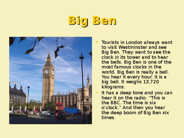 Big Ben Tourists in London always want to visit Westminster and see Big Ben. They want to see the clock in its tower and to hear the bells. Big Ben is one of the most famous clocks in the world. Big Ben is really a bell. You hear it every hour. It is a big bell. It weighs 13,720 kilograms. It has a deep tone and you can hear it on the radio : “This is the BBC. The time is six o’clock.” And then you hear the deep boom of Big Ben six times.   